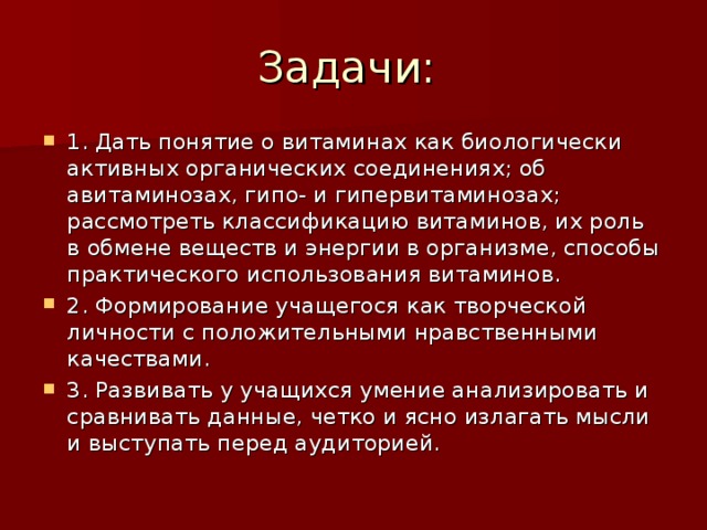 Задачи: 1. Дать понятие о витаминах как биологически активных органических соединениях; об авитаминозах, гипо- и гипервитаминозах; рассмотреть классификацию витаминов, их роль в обмене веществ и энергии в организме, способы практического использования витаминов. 2. Формирование учащегося как творческой личности с положительными нравственными качествами. 3. Развивать у учащихся умение анализировать и сравнивать данные, четко и ясно излагать мысли и выступать перед аудиторией. 