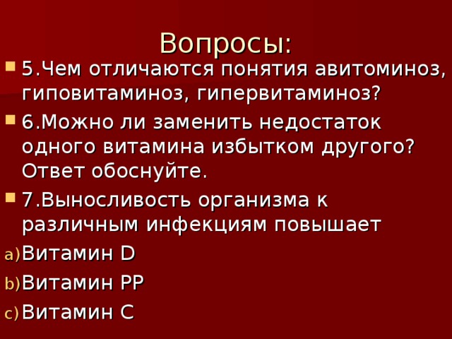 Вопросы       Вопросы:        5.Чем отличаются понятия авитоминоз, гиповитаминоз, гипервитаминоз? 6.Можно ли заменить недостаток одного витамина избытком другого? Ответ обоснуйте. 7.Выносливость организма к различным инфекциям повышает Витамин D Витамин РР Витамин С  