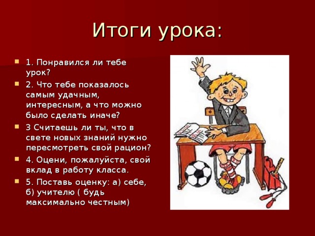 Итоги урока: 1. Понравился ли тебе урок? 2. Что тебе показалось самым удачным, интересным, а что можно было сделать иначе? 3 Считаешь ли ты, что в свете новых знаний нужно пересмотреть свой рацион? 4. Оцени, пожалуйста, свой вклад в работу класса. 5. Поставь оценку: а) себе, б) учителю ( будь максимально честным) 