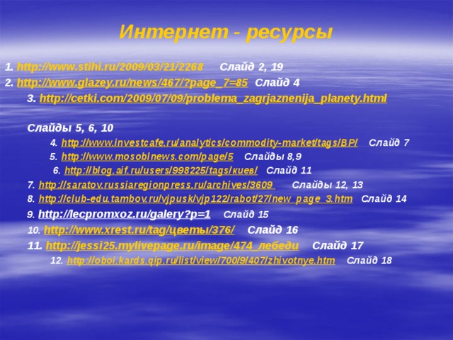 Интернет - ресурсы 1. http://www.stihi.ru/2009/03/21/2268 Слайд 2, 19 2. http://www.glazey.ru/news/467/?page_7=85 Слайд 4 3. http://cetki.com/2009/07/09/problema_zagrjaznenija_planety.html  Слайды 5, 6, 10 4. http://www.investcafe.ru/analytics/commodity-market/tags/BP/ Слайд 7 5. http://www.mosoblnews.com/page/5 Слайды 8,9  6. http://blog.aif.ru/users/998225/tags/киев/ Слайд 11 7. http://saratov.russiaregionpress.ru/archives/3609 Слайды 12, 13 8. http://club-edu.tambov.ru/vjpusk/vjp122/rabot/27/new_page_3.htm Слайд 14 9. http://lecpromxoz.ru/galery?p=1  Слайд 15 10. http://www.xrest.ru/tag/цветы/376/  Слайд 16 11. http://jessi25.mylivepage.ru/image/474_лебеди Слайд 17 12. http://oboi.kards.qip.ru/list/view/700/9/407/zhivotnye.htm Слайд 18