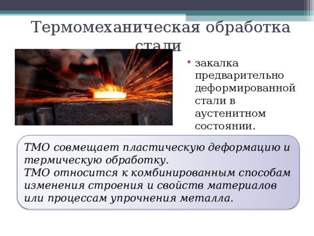 Термомеханическая обработка стали закалка предварительно деформированной стали в аустенитном состоянии .  ТМО совмещает пластическую деформацию и термическую обработку. ТМО относится к комбинированным способам изменения строения и свойств материалов или процессам упрочнения металла. 