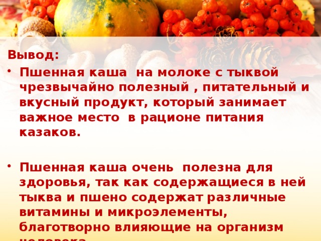 Вывод: Пшенная каша на молоке с тыквой чрезвычайно полезный , питательный и вкусный продукт, который занимает важное место в рационе питания казаков.  Пшенная каша очень полезна для здоровья, так как содержащиеся в ней тыква и пшено содержат различные витамины и микроэлементы, благотворно влияющие на организм человека.  