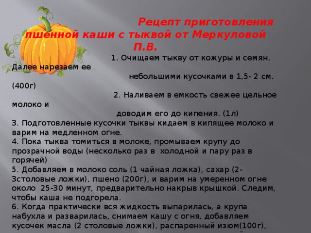  Рецепт приготовления пшенной каши с тыквой от Меркуловой П.В.  1. Очищаем тыкву от кожуры и семян. Далее нарезаем ее  небольшими кусочками в 1,5- 2 см. (400г)  2. Наливаем в емкость свежее цельное молоко и  доводим его до кипения. (1л) 3. Подготовленные кусочки тыквы кидаем в кипящее молоко и варим на медленном огне. 4. Пока тыква томиться в молоке, промываем крупу до прозрачной воды (несколько раз в холодной и пару раз в горячей) 5. Добавляем в молоко соль (1 чайная ложка), сахар (2-3столовые ложки), пшено (200г), и варим на умеренном огне около 25-30 минут, предварительно накрыв крышкой. Следим, чтобы каша не подгорела. 6. Когда практически вся жидкость выпарилась, а крупа набухла и разварилась, снимаем кашу с огня, добавляем кусочек масла (2 столовые ложки), распаренный изюм(100г), перемешиваем оставляем в теплом месте под крышкой еще на полчаса, чтобы каша «взопрела». Сверху накрываем несколькими полотенцами.  За это время каша с тыквой на молоке окончательно впитает в себя масло и остатки жидкости, приобретая однородную консистенцию.  Подают такую кашу с домашним квашенным молоком. 