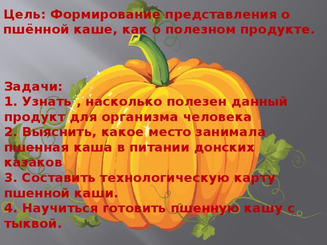 Цель: Формирование представления о пшённой каше, как о полезном продукте. Задачи: 1. Узнать , насколько полезен данный продукт для организма человека 2. Выяснить, какое место занимала пшенная каша в питании донских казаков 3. Составить технологическую карту пшенной каши. 4. Научиться готовить пшенную кашу с тыквой. 