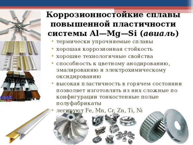 Коррозионностойкие сплавы повышенной пластичности системы Al—Mg—Si ( авиаль ) термически упрочняемые сплавы хорошая коррозионная стойкость хорошие технологичные свойства способность к цветному анодированию, эмалированию и электрохимическому оксидированию высокая пластичность в горячем состоянии позволяет изготовлять из них сложные по конфигурации тонкостенные полые полуфабрикаты легируют Fe, Mn, Cr, Zn, Ti, Ni  