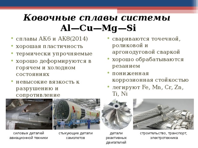 Ковочные сплавы системы  Al—Cu—Mg—Si свариваются точечной, роликовой и аргонодуговой сваркой хорошо обрабатываются резанием пониженная коррозионная стойкостью легируют Fe, Mn, Cr, Zn, Ti, Ni сплавы АК6 и АК8(2014) хорошая пластичность термически упрочняемые хорошо деформируются в горячем и холодном состояниях невысокие вязкость к разрушению и сопротивление коррозионному растрескиванию  стыкующие детали самолетов силовых деталей авиационной техники детали реактивных двигателей строительство, транспорт, электротехника 