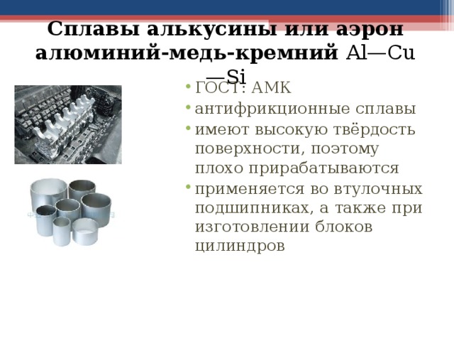 Сплавы алькусины или аэрон алюминий-медь-кремний Al—Cu—Si ГОСТ: АМК антифрикционные сплавы имеют высокую твёрдость поверхности, поэтому плохо прирабатываются применяется во втулочных подшипниках, а также при изготовлении блоков цилиндров 