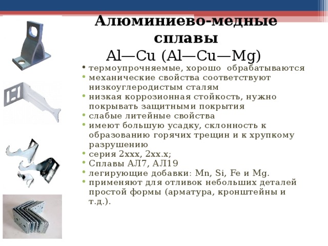 Алюминиево-медные сплавы  Al—Cu (Al—Cu—Mg) термоупрочняемые, хорошо обрабатываются механические свойства соответствуют низкоуглеродистым сталям низкая коррозионная стойкость, нужно покрывать защитными покрытия слабые литейные свойства имеют большую усадку, склонность к образованию горячих трещин и к хрупкому разрушению серия 2ххх, 2xx.x; Сплавы АЛ7, АЛ19 легирующие добавки: Mn , Si , Fe и Mg . применяют для отливок небольших деталей простой формы (арматура, кронштейны и т.д.).  