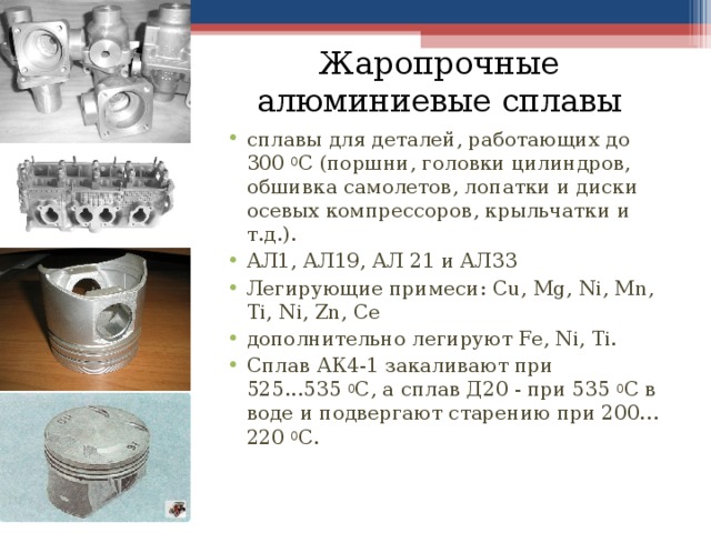 Жаропрочные алюминиевые сплавы сплавы для деталей, работающих до 300  0 С (поршни, головки цилиндров, обшивка самолетов, лопатки и диски осевых компрессоров, крыльчатки и т.д.). АЛ1, АЛ19, АЛ 21 и АЛ33 Легирующие примеси: Cu, Mg, Ni, Mn, Ti, Ni, Zn, Ce дополнительно легируют Fe, Ni, Ti. Сплав АК4-1 закаливают при 525...535  0 С, а сплав Д20 - при 535  0 С в воде и подвергают старению при 200…220  0 С.   