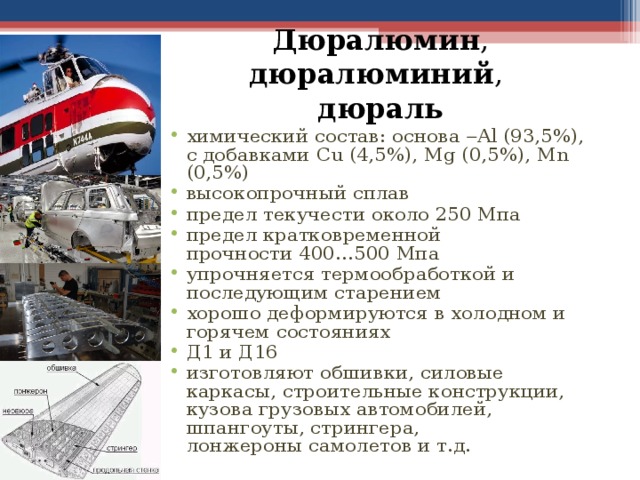 Дюралюмин , дюралюминий ,  дюраль химический состав: основа   Al (93,5%), с добавками Cu (4,5%), Mg (0,5%), Mn (0,5%) высокопрочный сплав предел текучести около 250 Мпа предел кратковременной прочности 400…500 Мпа упрочняется термообработкой и последующим старением хорошо деформируются в холодном и горячем состояниях Д1 и Д16 изготовляют обшивки, силовые каркасы, строительные конструкции, кузова грузовых автомобилей, шпангоуты, стрингера, лонжероны самолетов и т.д. 