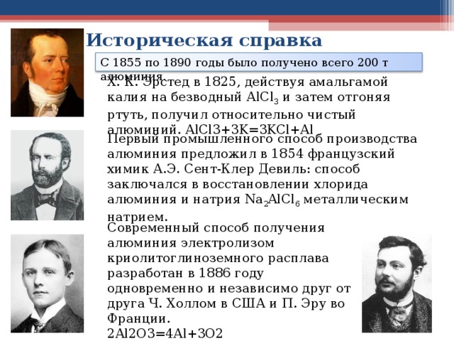 Историческая справка С 1855 по 1890 годы было получено всего 200 т алюминия. X. К. Эрстед в 1825, действуя амальгамой калия на безводный АlСl 3 и затем отгоняя ртуть, получил относительно чистый алюминий. AlCl3+3K=3KCl+Al Первый промышленного способ производства алюминия предложил в 1854 французский химик А.Э. Сент-Клер Девиль: способ заключался в восстановлении хлорида алюминия и натрия Na 2 AlCl 6 металлическим натрием. Современный способ получения алюминия электролизом криолитоглиноземного расплава разработан в 1886 году одновременно и независимо друг от друга Ч. Холлом в США и П. Эру во Франции. 2Al2O3=4Al+3O2 