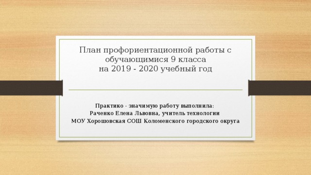 План профориентационной работы с обучающимися 9 класса  на 2019 - 2020 учебный год     Практико - значимую работу выполнила: Раченко Елена Львовна, учитель технологии МОУ Хорошовская СОШ Коломенского городского округа 
