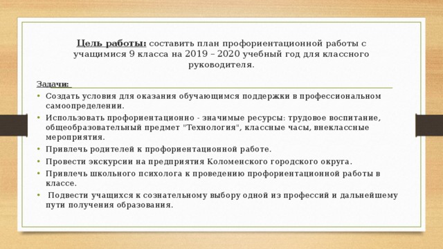 Цель работы: составить план профориентационной работы с учащимися 9 класса на 2019 – 2020 учебный год для классного руководителя.   Задачи: Создать условия для оказания обучающимся поддержки в профессиональном самоопределении. Использовать профориентационно - значимые ресурсы: трудовое воспитание, общеобразовательный предмет 