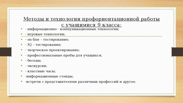 Методы и технологии профориентационной работы  с учащимися 9 класса:   - информационно - коммуникационные технологии; - игровые технологии; - on-line – тестирование; - IQ – тестирование; - творческое проектирование; - профессиональные пробы для учащихся; - беседы; - экскурсии; - классные часы; -информационные стенды; -встречи с представителями различных профессий и другое. 