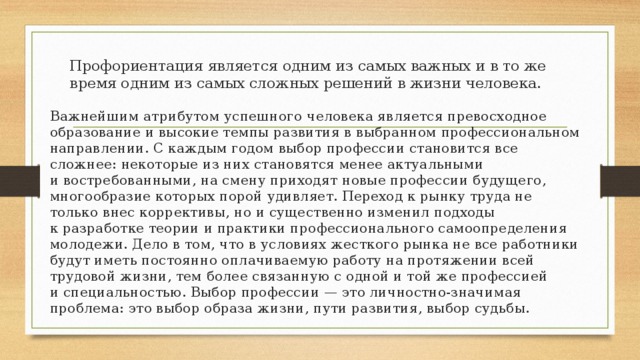 Профориентация является одним из самых важных и в то же время одним из самых сложных решений в жизни человека. Важнейшим атрибутом успешного человека является превосходное образование и высокие темпы развития в выбранном профессиональном направлении. С каждым годом выбор профессии становится все сложнее: некоторые из них становятся менее актуальными и востребованными, на смену приходят новые профессии будущего, многообразие которых порой удивляет. Переход к рынку труда не только внес коррективы, но и существенно изменил подходы к разработке теории и практики профессионального самоопределения молодежи. Дело в том, что в условиях жесткого рынка не все работники будут иметь постоянно оплачиваемую работу на протяжении всей трудовой жизни, тем более связанную с одной и той же профессией и специальностью. Выбор профессии — это личностно-значимая проблема: это выбор образа жизни, пути развития, выбор судьбы. 