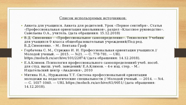 Список используемых источников:   Анкета для учащихся. Анкета для родителей. Урок «Первое сентября». Статья «Профессиональная ориентация школьников», раздел «Классное руководство». Савельева О.А., учитель. (дата обращения: 15.12.2018) В.Д. Симоненко – «Профессиональное самоопределение». Технология: Учебник для учащихся 9 класса общеобразовательных учреждений/Под ред. В.Д.Симоненко. – М.: Вентана-Граф Горбачева С. М., Стрижко И. И. Профессиональная ориентация учащихся // Молодой ученый. — 2015. — №21. — С. 778-781. — URL https://moluch.ru/archive/101/22874/ (дата обращения: 14.12.2018). Е.А.Климов. Психология профессионального самоопределения6 учеб. пособ. для студ. высш. учеб. заведений/ Е.А.Климов. – 4-е изд. стер. – М.: Издательский центр «Академия», 2010 Митина Н.А., Нуржанова Т.Т. Система профессиональной ориентации молодежи на педагогические специальности // Молодой ученый. — 2014. — №4. — С. 1037-1040. — URL https://moluch.ru/archive/63/9951/ (дата обращения: 14.12.2018). 