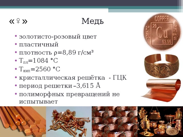 Медь «♀» золотисто-розовый цвет пластичный плотность  =8,89 г/см³ Т пл =1084 °C Т кип =2560 °C кристаллическая решётка - ГЦК  период решетки  –3,615 Å полиморфных превращений не испытывает  