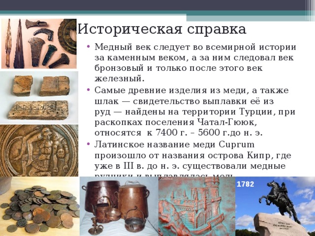 Историческая справка Медный век следует во всемирной истории за каменным веком, а за ним следовал век бронзовый и только после этого век железный. Самые древние изделия из меди, а также шлак — свидетельство выплавки её из руд — найдены на территории Турции, при раскопках поселения Чатал-Гююк, относятся к 7400 г. – 5600 г.до н. э. Латинское название меди Cuprum произошло от названия острова Кипр, где уже в III в. до н. э. существовали медные рудники и выплавлялась медь.   1782  