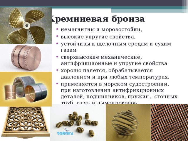 Кремниевая бронза немагнитны и морозостойки, высокие упругие свойства, устойчивы к щелочным средам и сухим газам сверхвысокие механические, антифрикционные и упругие свойства хорошо паяется, обрабатывается давлением и при любых температурах. применяется в морском судостроении, при изготовлении антифрикционных деталей, подшипников, пружин, сточных труб, газо- и дымопроводов 