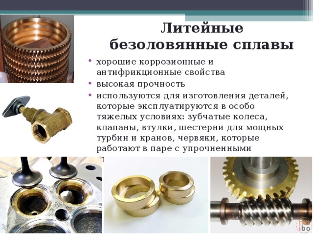 Литейные безоловянные сплавы хорошие коррозионные и антифрикционные свойства высокая прочность используются для изготовления деталей, которые эксплуатируются в особо тяжелых условиях: зубчатые колеса, клапаны, втулки, шестерни для мощных турбин и кранов, червяки, которые работают в паре с упрочненными стальными деталями 