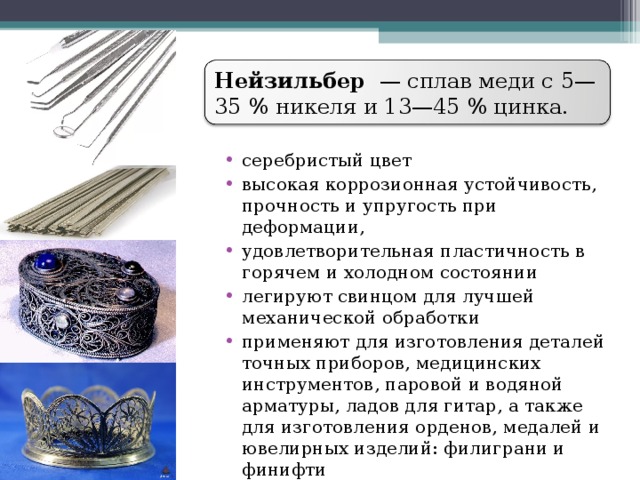 Нейзильбер  — сплав меди с 5—35 % никеля и 13—45 % цинка. серебристый цвет высокая коррозионная устойчивость, прочность и упругость при деформации, удовлетворительная пластичность в горячем и холодном состоянии легируют свинцом для лучшей механической обработки применяют для изготовления деталей точных приборов, медицинских инструментов, паровой и водяной арматуры, ладов для гитар, а также для изготовления орденов, медалей и ювелирных изделий: филиграни и финифти  