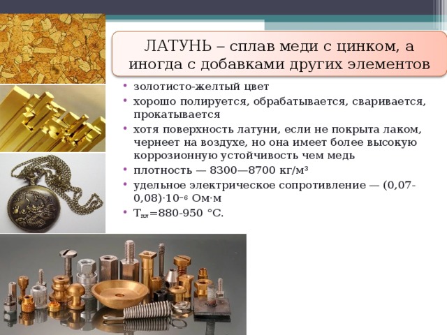 ЛАТУНЬ  сплав меди с цинком, а иногда с добавками других элементов золотисто-желтый цвет хорошо полируется, обрабатывается, сваривается, прокатывается хотя поверхность латуни, если не покрыта лаком, чернеет на воздухе, но она имеет более высокую коррозионную устойчивость чем медь плотность — 8300—8700 кг/м³ удельное электрическое сопротивление — (0,07-0,08)·10 −6 Ом·м Т пл =880-950 °C . 