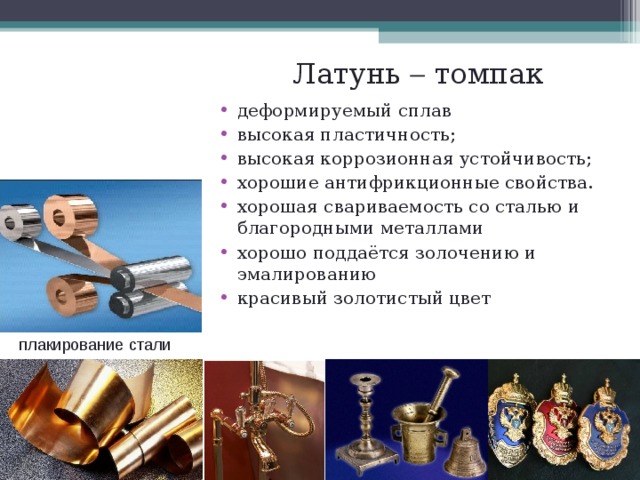Латунь  томпак деформируемый сплав высокая пластичность; высокая коррозионная устойчивость; хорошие антифрикционные свойства. хорошая свариваемость со сталью и благородными металлами хорошо поддаётся золочению и эмалированию красивый золотистый цвет плакирование  стали  
