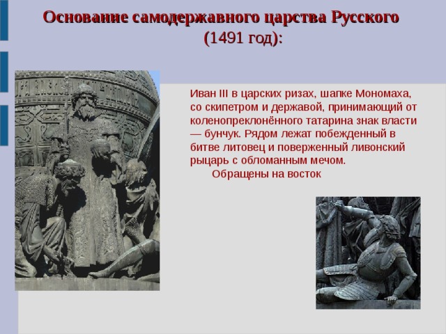 Основание самодержавного царства Русского    (1491 год):   Иван III в царских ризах, шапке Мономаха, со скипетром и державой, принимающий от коленопреклонённого татарина знак власти — бунчук. Рядом лежат побежденный в битве литовец и поверженный ливонский рыцарь с обломанным мечом.  Обращены на восток