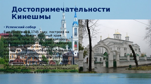 Достопримечательности Кинешмы Успенский собор Был сооружен в 1745 году, построен на средства прихожан. Крупный храм соборного типа, архитектура которого, развивающая древнерусские традиции, характерна для провинциального зодчества. Роспись собора возобновлена, как сообщает храмозданная надпись, в 1855 году. Перестраивался в 1885 году. Закрыт в 1938 году, вновь открыт в 1945 году. Входит в ансамбль Успенского и Троицкого соборов. Колокольня Успенского собора построена в 1798 г. 