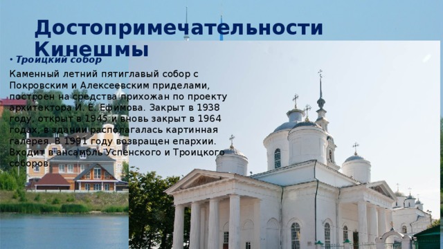 Достопримечательности Кинешмы Троицкий собор Каменный летний пятиглавый собор с Покровским и Алексеевским приделами, построен на средства прихожан по проекту архитектора И. Е. Ефимова. Закрыт в 1938 году, открыт в 1945 и вновь закрыт в 1964 годах, в здании располагалась картинная галерея. В 1991 году возвращен епархии. Входит в ансамбль Успенского и Троицкого соборов. 