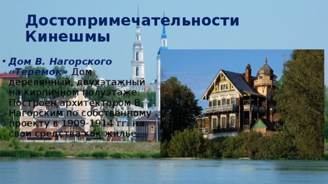 Достопримечательности Кинешмы Дом В. Нагорского «Теремок» Дом деревянный, двухэтажный на кирпичном полуэтаже. Построен архитектором В. Нагорским по собственному проекту в 1909-1914 гг. на свои средства как жилье. 