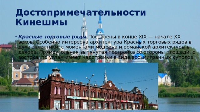Достопримечательности Кинешмы Красные торговые ряды Построены в конце XIX — начале XX веков. Особенно интересна архитектура Красных торговых рядов в духе эклектики, с моментами модерна и романской архитектуры в декоре. Прямоугольная вытянутая постройка со стороны площади, с востока, по углам имеет надстройки в виде восьмигранных куполов. 