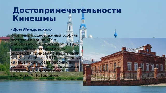 Достопримечательности Кинешмы Дом Миндовского Кирпичный одноэтажный особняк построен в конце XIX в. фабрикантом Миндовским. В 1916 г. в особняке разместилась радомская гимназия с квартирами для учителей, а в 1917 г. - уездный кинешемский Совет рабочих и солдатских депутатов. Здесь же в 1920 г. перед партактивом выступал М. И. Калинин. 