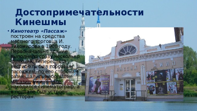 Достопримечательности Кинешмы Кинотеатр «Пассаж» построен на средства местного торговца И. Тихомирова в 1908 году. Первоначально здание выполняло сразу несколько функций. Теперешний вестибюль был торговым пассажем; по его сторонам размещались небольшие магазинчики. В зале находился синематограф, а в подвале был устроен ресторан. 