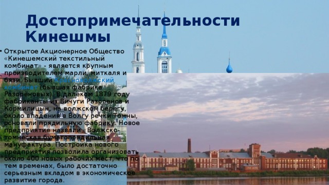 Достопримечательности Кинешмы Открытое Акционерное Общество «Кинешемский текстильный комбинат» - является крупным производителем марли, миткаля и бязи. Бывший Красноволжский комбинат (бывшая фабрика Разорёновых). В далеком 1879 году фабриканты из Вичуги Разоренов и Кормилицын, на волжском берегу, около впадения в Волгу речки Томны, основали прядильную фабрику. Новое предприятие назвали «Волжско-томнеская бумагопрядильная мануфактура. Постройка нового предприятия позволила организовать около 400 новых рабочих мест, что по тем временах, было достаточно серьезным вкладом в экономическое развитие города. 