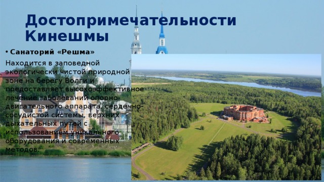 Достопримечательности Кинешмы Санаторий «Решма» Находится в заповедной экологически чистой природной зоне на берегу Волги и предоставляет высокоэффективное лечение заболеваний опорно-двигательного аппарата, сердечно-сосудистой системы, верхних дыхательных путей с использованием уникального оборудования и современных методов.  
