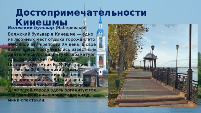 Достопримечательности Кинешмы Волжский бульвар (Набережная) Волжский бульвар в Кинешме — одно из любимых мест отдыха горожан, это земляной вал крепости XV века. В свое время здесь прогуливались известные деятели искусства и науки: драматург А. Н. Островский, писатель А. А. Потехин, художник Б. М. Кустодиев, астроном Ф. А. Бредихин. Здесь проходили съемки кинофильмов «Бесприданница», «Волки и овцы», «Васса Железнова». В летнее время для гостей города здесь организуются театрализованные представления и мини-спектакли. . 