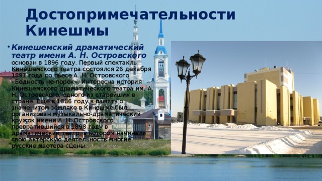 Достопримечательности Кинешмы Кинешемский драматический театр имени А. Н. Островского основан в 1896 году. Первый спектакль Кинешемского театра состоялся 26 декабря 1897 года по пьесе А. Н. Островского «Бедность не порок». Интересна история Кинешемского драматического театра им. А. Н. Островского, одного из старейших в стране. Еще в 1886 году в память о знаменитом земляке в Кинешме был организован музыкально-драматический кружок имени А. Н. Островского, превратившийся в 1898 году в драматический театр, в котором начинали свою актерскую деятельность многие русские мастера сцены. 