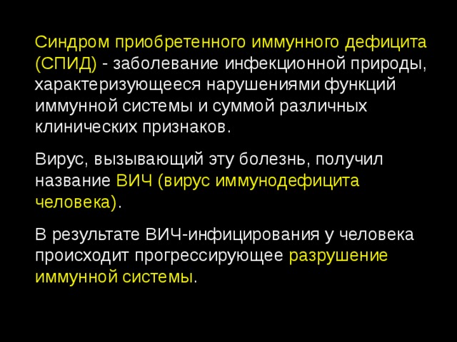 Синдром приобретенного иммунного дефицита  (СПИД) - заболевание инфекционной природы, характеризующееся нарушениями функций иммунной системы и суммой различных клинических признаков. Вирус, вызывающий эту болезнь, получил название ВИЧ (вирус иммунодефицита человека) . В результате ВИЧ-инфицирования у человека происходит прогрессирующее разрушение иммунной системы . 