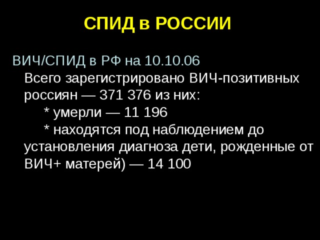 СПИД в РОССИИ  ВИЧ/СПИД в РФ на 10.10.06  Всего зарегистрировано ВИЧ-позитивных  россиян — 371 376 из них:   * умерли — 11 196   * находятся под наблюдением до установления диагноза дети, рожденные от ВИЧ+ матерей) — 14 100    