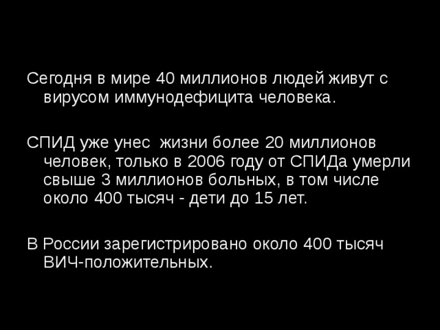 Сегодня в мире 40 миллионов людей живут с вирусом иммунодефицита человека. СПИД уже унес  жизни более 20 миллионов человек, только в 2006 году от СПИДа умерли свыше 3 миллионов больных, в том числе около 400 тысяч - дети до 15 лет. В России зарегистрировано около 400 тысяч ВИЧ-положительных. 