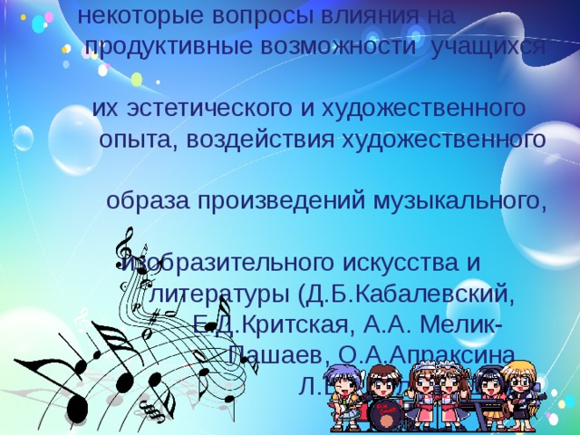  В музыкальной педагогике изучены  некоторые вопросы влияния на  продуктивные возможности учащихся  их эстетического и художественного  опыта, воздействия художественного  образа произведений музыкального,  изобразительного искусства и  литературы (Д.Б.Кабалевский,  Е.Д.Критская, А.А. Мелик-  Пашаев, О.А.Апраксина,  Л.В.Школяр и др.) 
