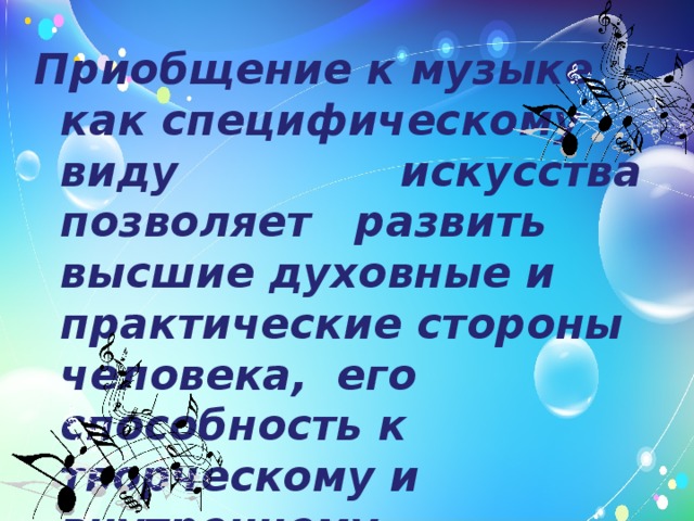 Приобщение к музыке как специфическому виду искусства позволяет развить высшие духовные и практические стороны человека, его способность к творческому и внутреннему  преображению по канонам  истины, добра и красоты.    