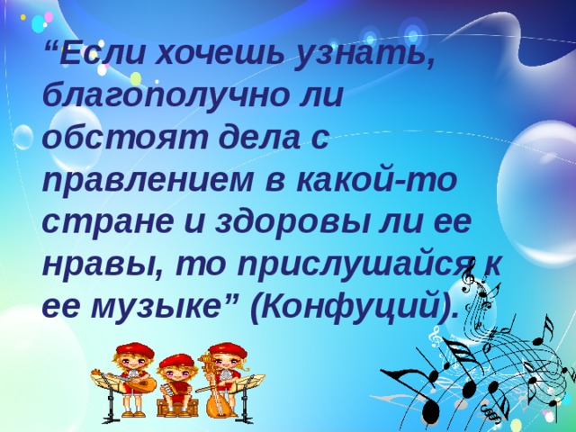 “ Если хочешь узнать, благополучно ли обстоят дела с правлением в какой-то стране и здоровы ли ее нравы, то прислушайся к ее музыке” (Конфуций). 