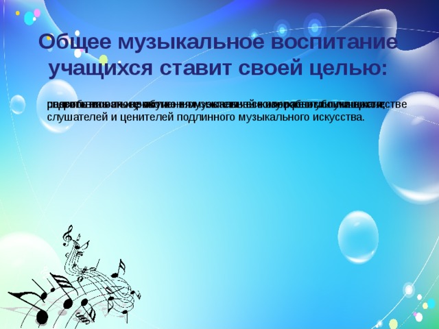 Общее  музыкальное воспитание учащихся ставит своей целью: способствовать нравственно- эстетическому развитию личности; развить на основе обучения музыкальные способности учащихся; подготовить их к участию в музыкальной жизни республики в качестве слушателей и ценителей подлинного музыкального искусства. 