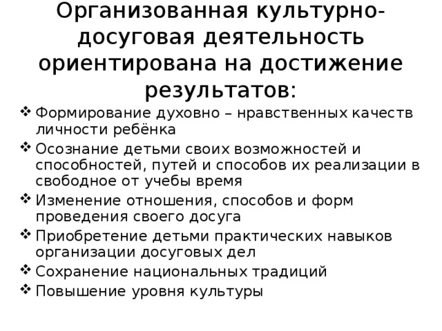 Организованная культурно-досуговая деятельность ориентирована на достижение результатов: Формирование духовно – нравственных качеств личности ребёнка Осознание детьми своих возможностей и способностей, путей и способов их реализации в свободное от учебы время Изменение отношения, способов и форм проведения своего досуга Приобретение детьми практических навыков организации досуговых дел Сохранение национальных традиций Повышение уровня культуры 