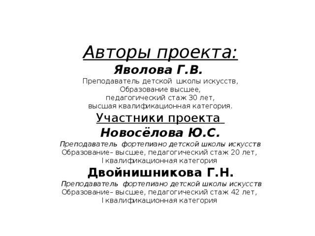 Авторы проекта:  Яволова Г.В.   Преподаватель детской школы искусств,  Образование высшее,  педагогический стаж 30 лет,  высшая квалификационная категория.  Участники проекта   Новосёлова Ю.С.  Преподаватель фортепиано детской школы искусств  Образование– высшее, педагогический стаж 20 лет,  I квалификационная категория  Двойнишникова Г.Н.  Преподаватель фортепиано детской школы искусств  Образование– высшее, педагогический стаж 42 лет,  I квалификационная категория   