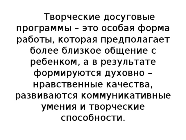 Творческие досуговые программы – это особая форма работы, которая предполагает более близкое общение с ребенком, а в результате формируются духовно – нравственные качества, развиваются коммуникативные умения и творческие способности. 