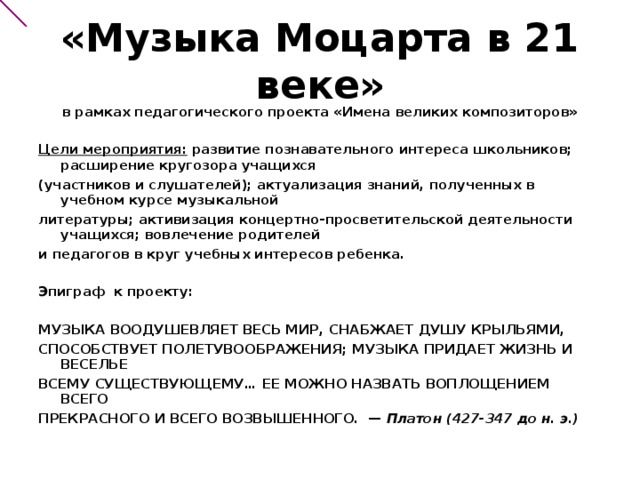 «Музыка Моцарта в 21 веке»   в рамках педагогического проекта «Имена великих композиторов»   Цели мероприятия: развитие познавательного интереса школьников; расширение кругозора учащихся (участников и слушателей); актуализация знаний, полученных в учебном курсе музыкальной литературы; активизация концертно-просветительской деятельности учащихся; вовлечение родителей и педагогов в круг учебных интересов ребенка.  Эпиграф к проекту:  МУЗЫКА ВООДУШЕВЛЯЕТ ВЕСЬ МИР, СНАБЖАЕТ ДУШУ КРЫЛЬЯМИ, СПОСОБСТВУЕТ ПОЛЕТУВООБРАЖЕНИЯ; МУЗЫКА ПРИДАЕТ ЖИЗНЬ И ВЕСЕЛЬЕ ВСЕМУ СУЩЕСТВУЮЩЕМУ… ЕЕ МОЖНО НАЗВАТЬ ВОПЛОЩЕНИЕМ ВСЕГО ПРЕКРАСНОГО И ВСЕГО ВОЗВЫШЕННОГО. —  Платон (427-347 до н. э.)  