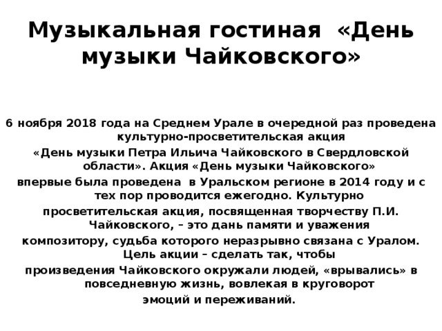Музыкальная гостиная «День музыки Чайковского»   6 ноября 2018 года на Среднем Урале в очередной раз проведена культурно-просветительская акция «День музыки Петра Ильича Чайковского в Свердловской области». Акция «День музыки Чайковского» впервые была проведена в Уральском регионе в 2014 году и с тех пор проводится ежегодно. Культурно просветительская акция, посвященная творчеству П.И. Чайковского, – это дань памяти и уважения композитору, судьба которого неразрывно связана с Уралом. Цель акции – сделать так, чтобы произведения Чайковского окружали людей, «врывались» в повседневную жизнь, вовлекая в круговорот эмоций и переживаний.  